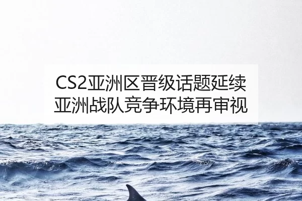 CS2亚洲区晋级话题延续 亚洲战队竞争环境再审视
