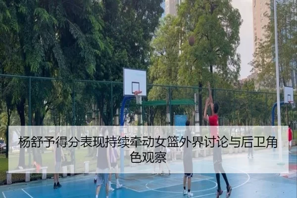 杨舒予得分表现持续牵动女篮外界讨论与后卫角色观察